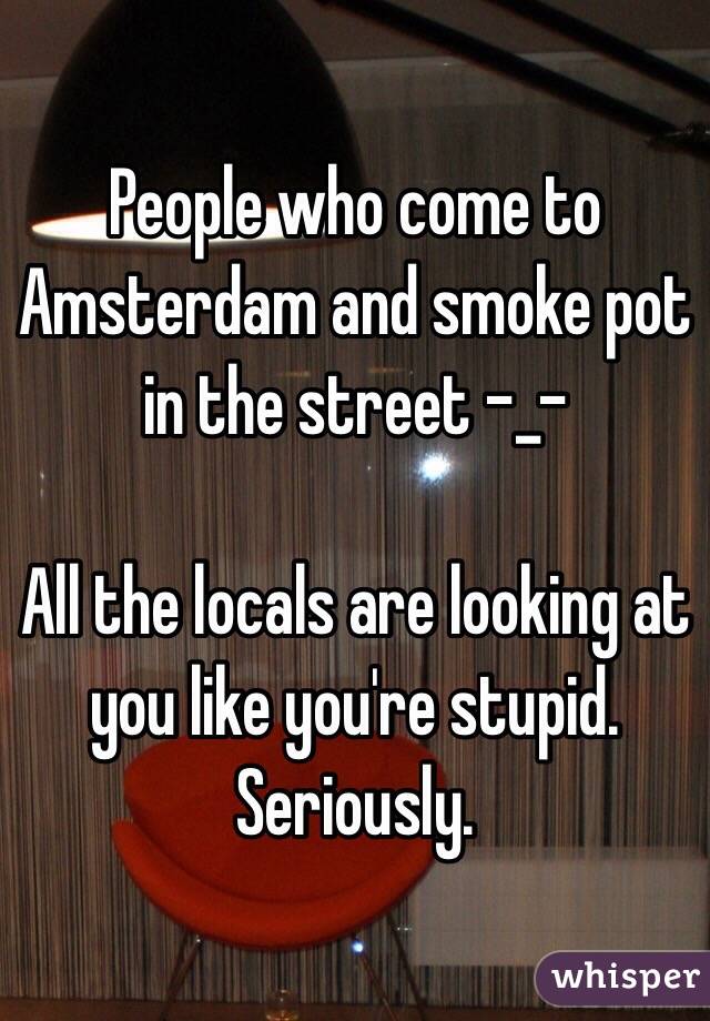 People who come to Amsterdam and smoke pot in the street -_-

All the locals are looking at you like you're stupid. Seriously.