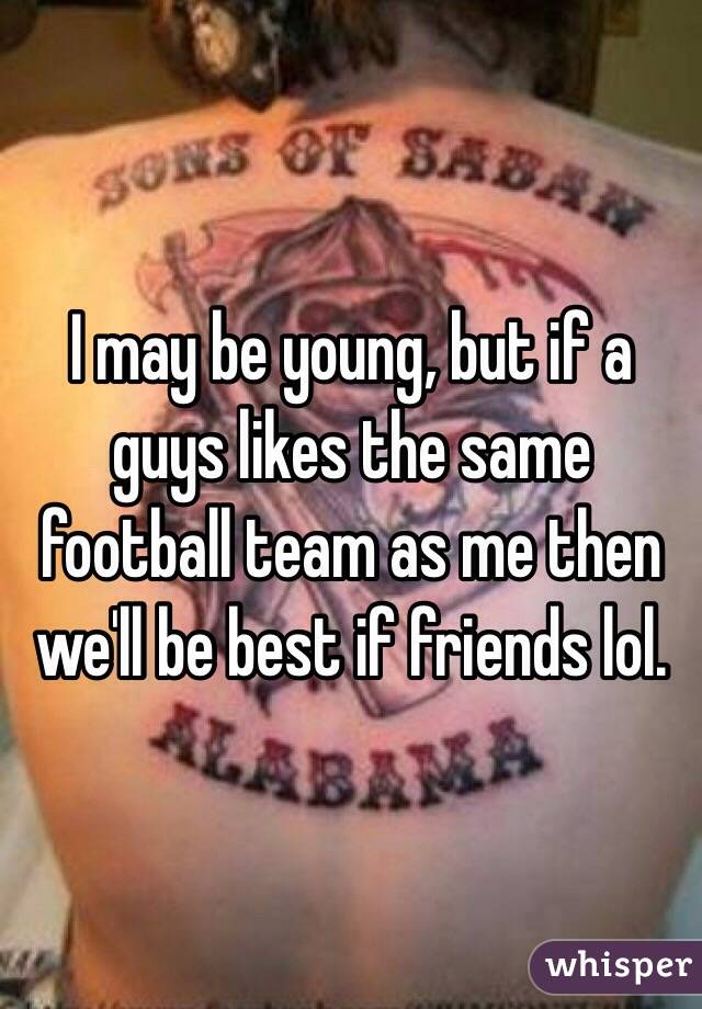 I may be young, but if a guys likes the same football team as me then we'll be best if friends lol. 