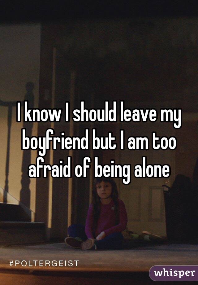 I know I should leave my boyfriend but I am too afraid of being alone
