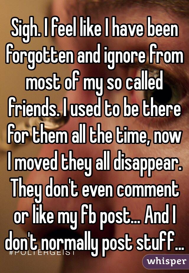 Sigh. I feel like I have been forgotten and ignore from most of my so called friends. I used to be there for them all the time, now I moved they all disappear. They don't even comment or like my fb post... And I don't normally post stuff...