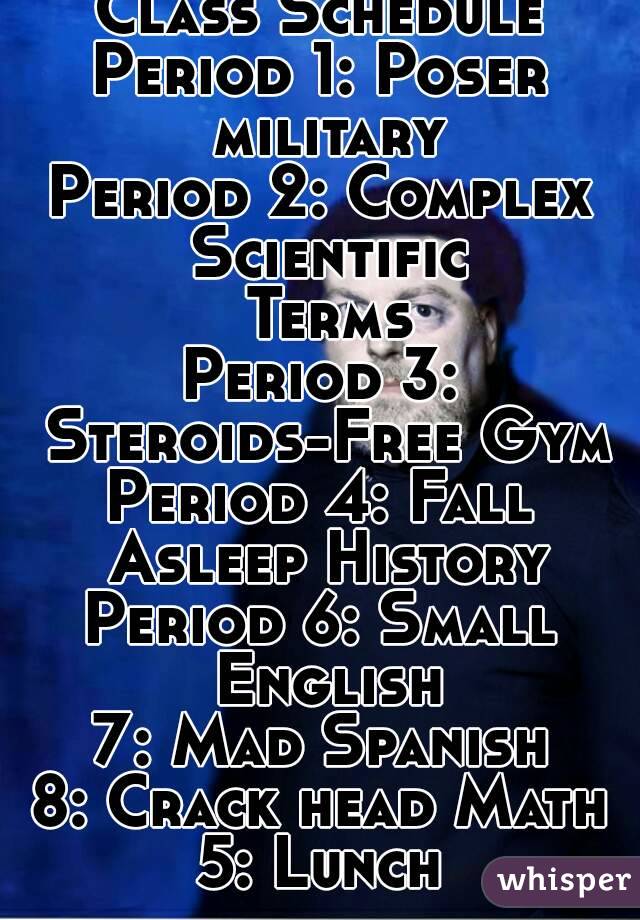 Class Schedule
Period 1: Poser military
Period 2: Complex Scientific Terms
Period 3: Steroids-Free Gym
Period 4: Fall Asleep History
Period 6: Small English
7: Mad Spanish
8: Crack head Math
5: Lunch