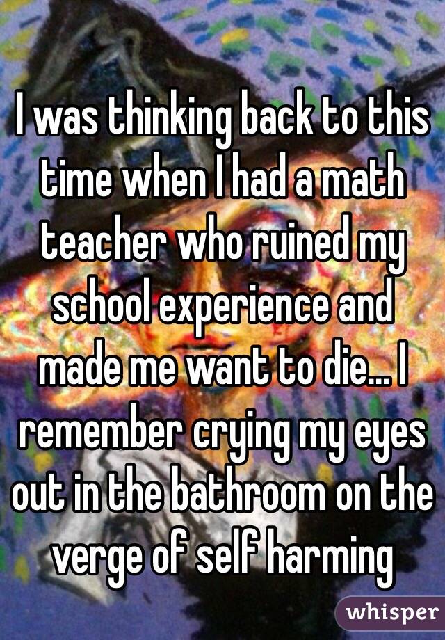 I was thinking back to this time when I had a math teacher who ruined my school experience and made me want to die... I remember crying my eyes out in the bathroom on the verge of self harming 