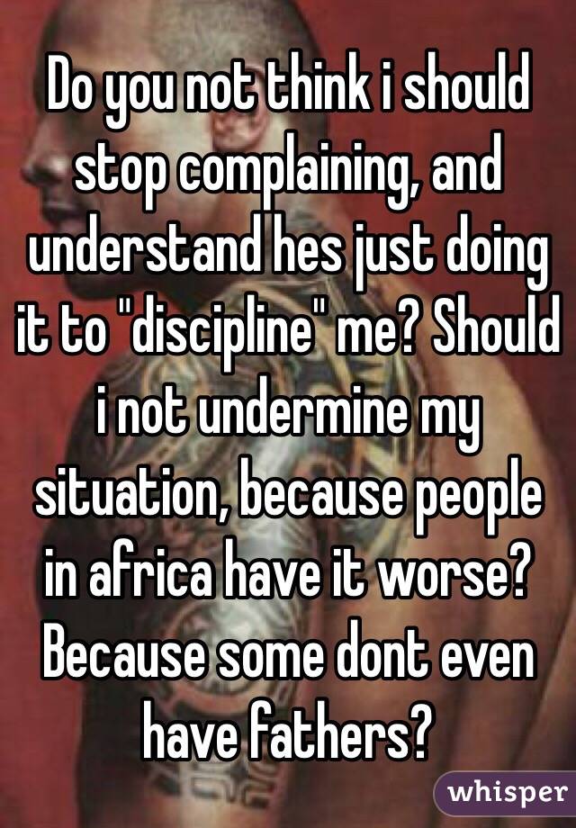 Do you not think i should stop complaining, and understand hes just doing it to "discipline" me? Should i not undermine my situation, because people in africa have it worse? Because some dont even have fathers?