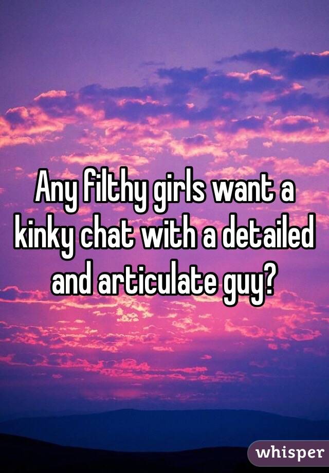 Any filthy girls want a kinky chat with a detailed and articulate guy?