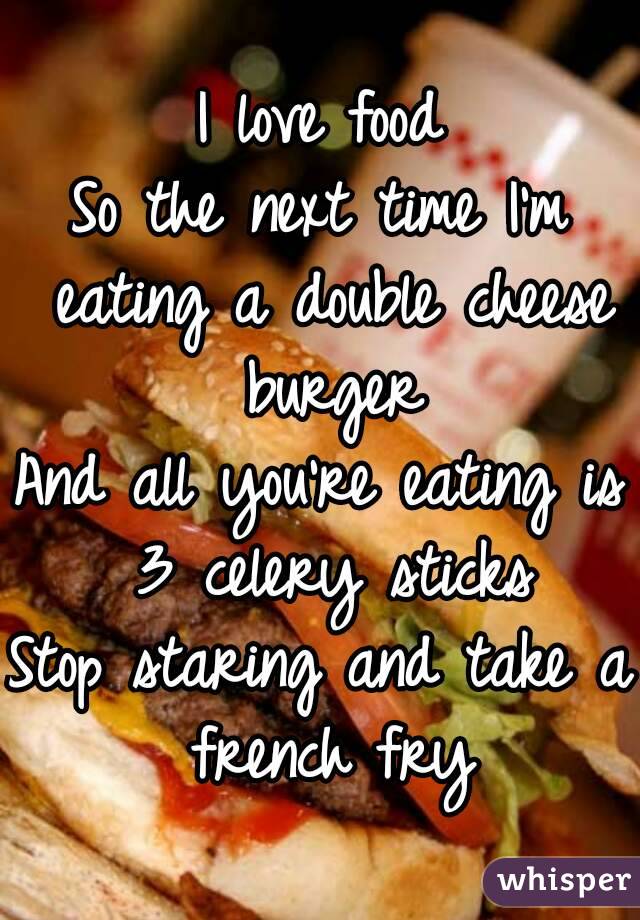 I love food
So the next time I'm eating a double cheese burger
And all you're eating is 3 celery sticks
Stop staring and take a french fry