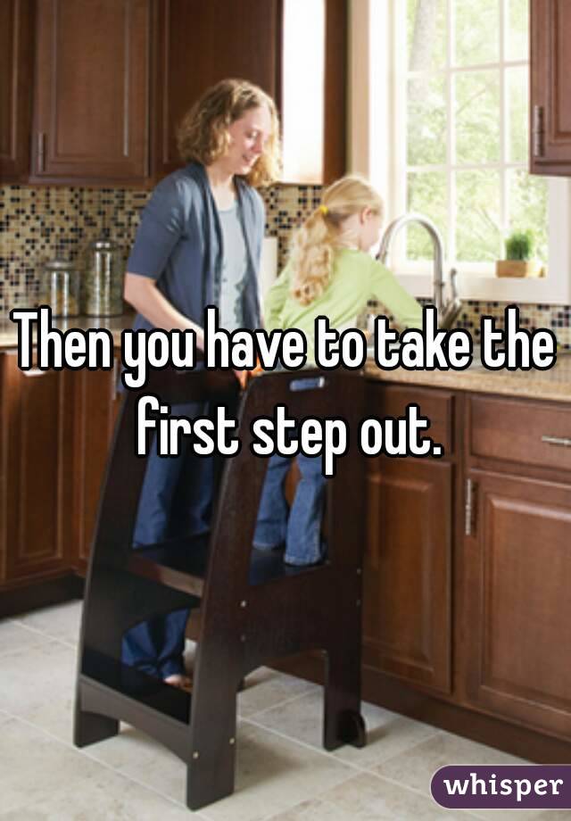 Then you have to take the first step out.