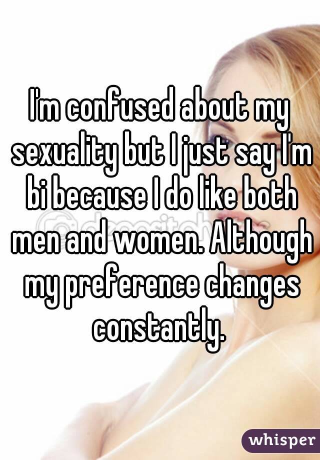 I'm confused about my sexuality but I just say I'm bi because I do like both men and women. Although my preference changes constantly. 