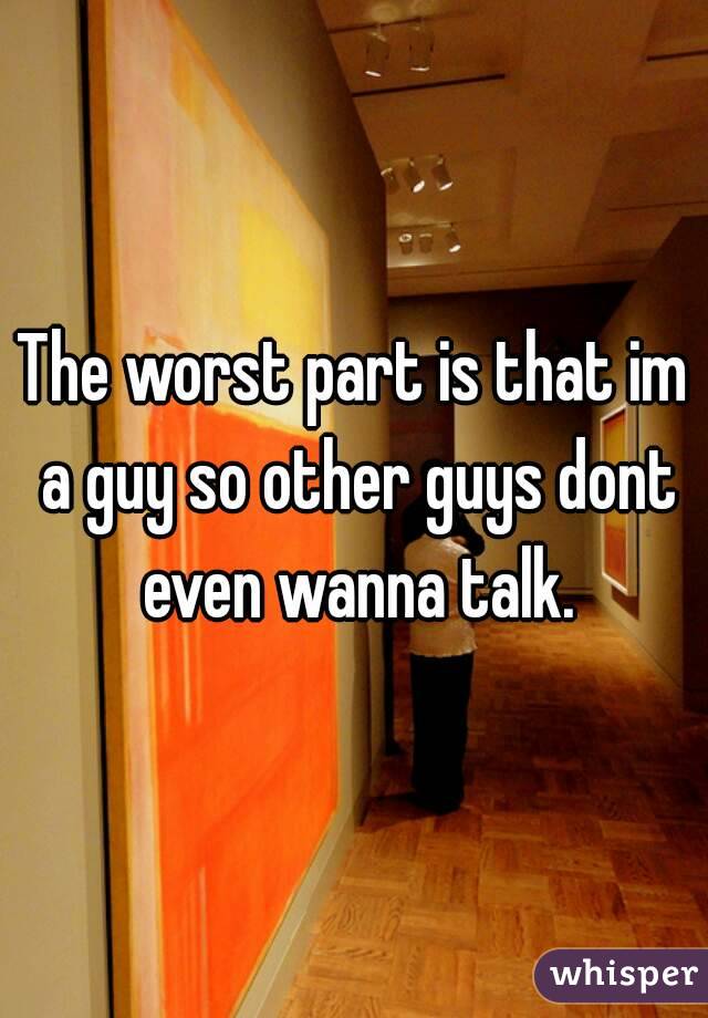 The worst part is that im a guy so other guys dont even wanna talk.