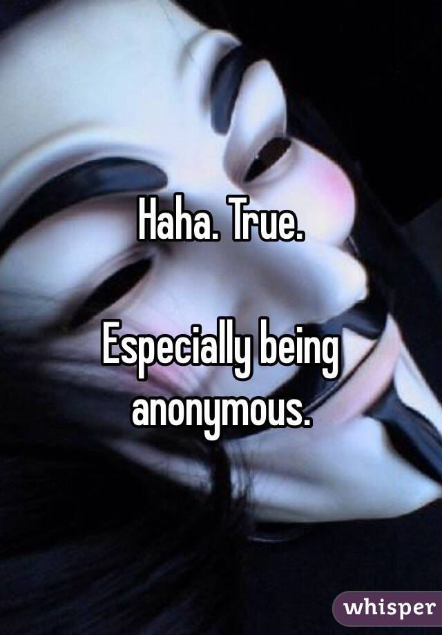 Haha. True. 

Especially being anonymous. 