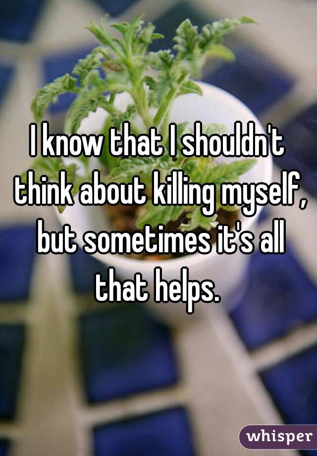 I know that I shouldn't think about killing myself, but sometimes it's all that helps. 
