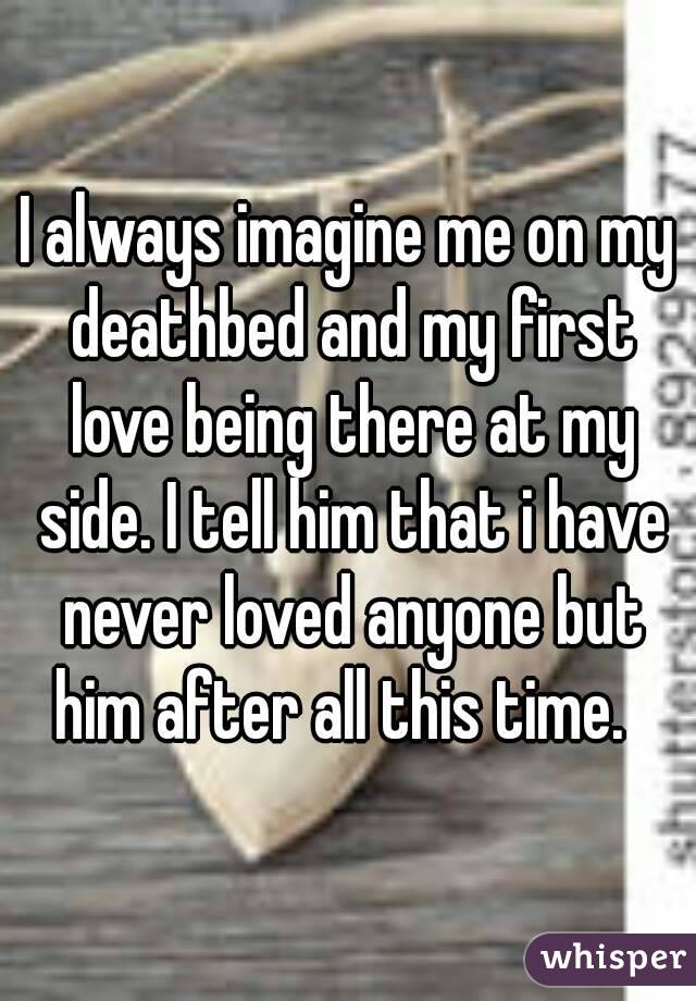I always imagine me on my deathbed and my first love being there at my side. I tell him that i have never loved anyone but him after all this time.  