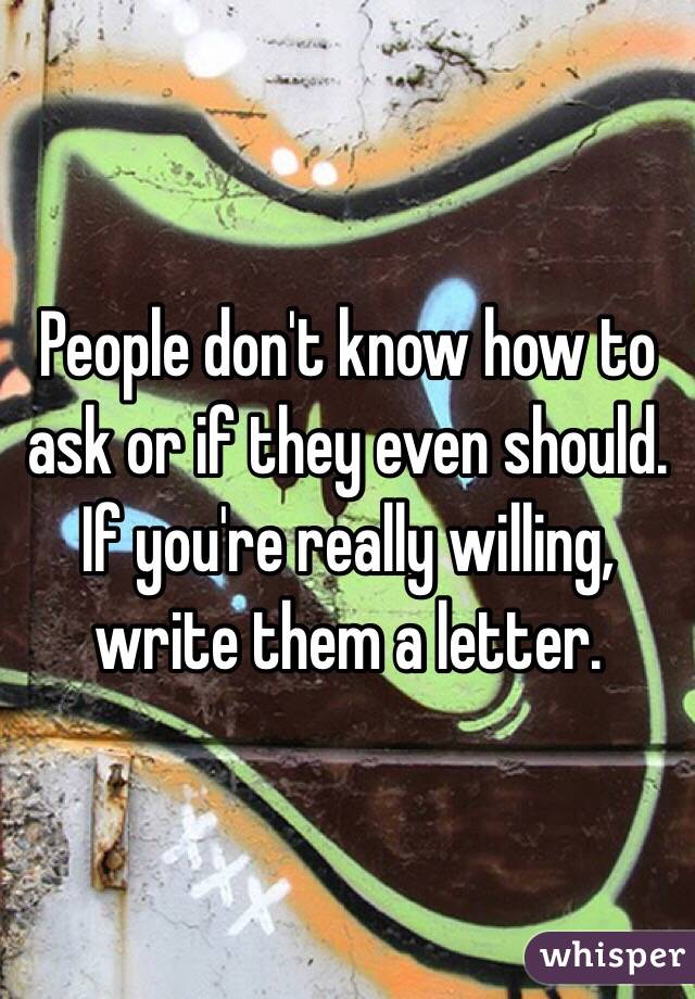 People don't know how to ask or if they even should. If you're really willing, write them a letter. 