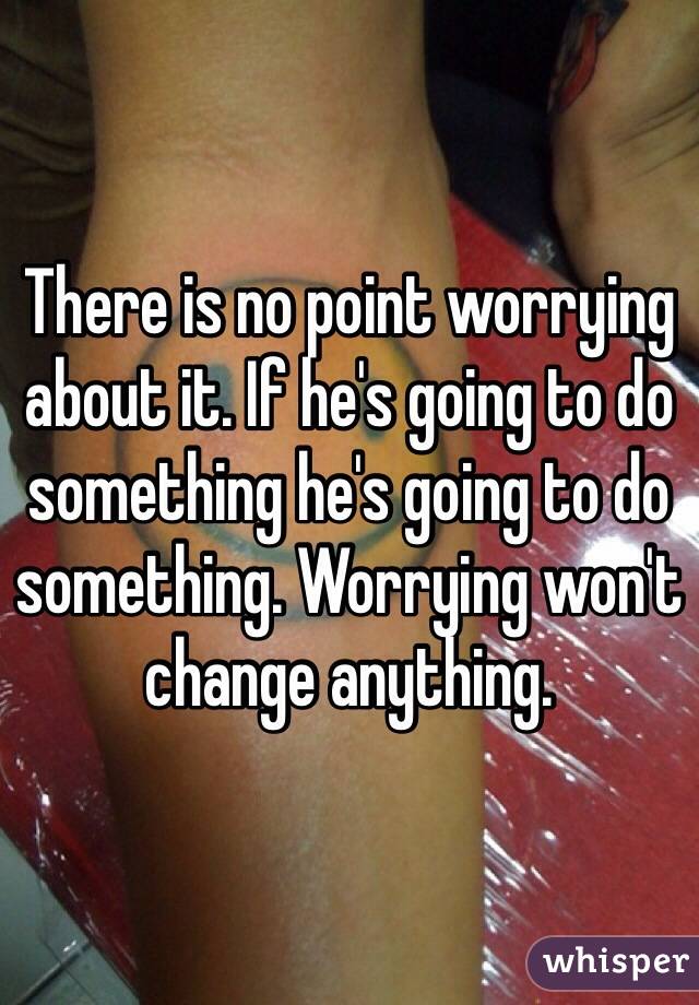There is no point worrying about it. If he's going to do something he's going to do something. Worrying won't change anything. 