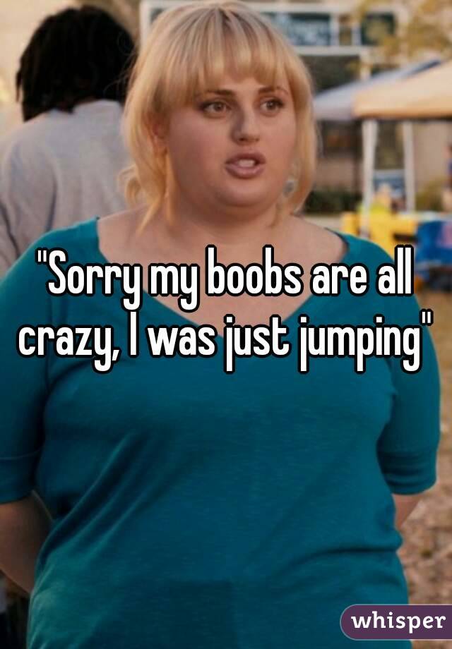 "Sorry my boobs are all crazy, I was just jumping" 
