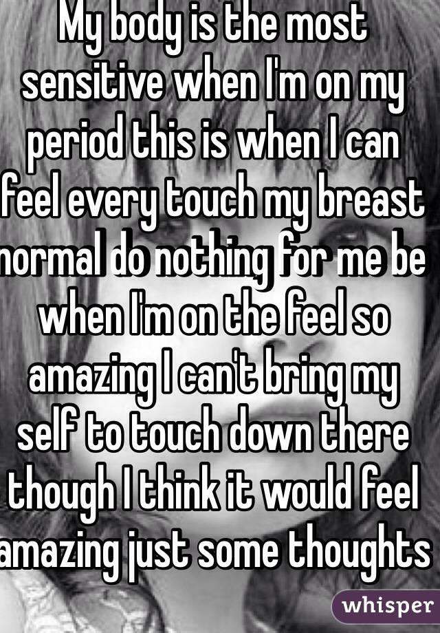 My body is the most sensitive when I'm on my period this is when I can feel every touch my breast normal do nothing for me be when I'm on the feel so amazing I can't bring my self to touch down there though I think it would feel amazing just some thoughts   