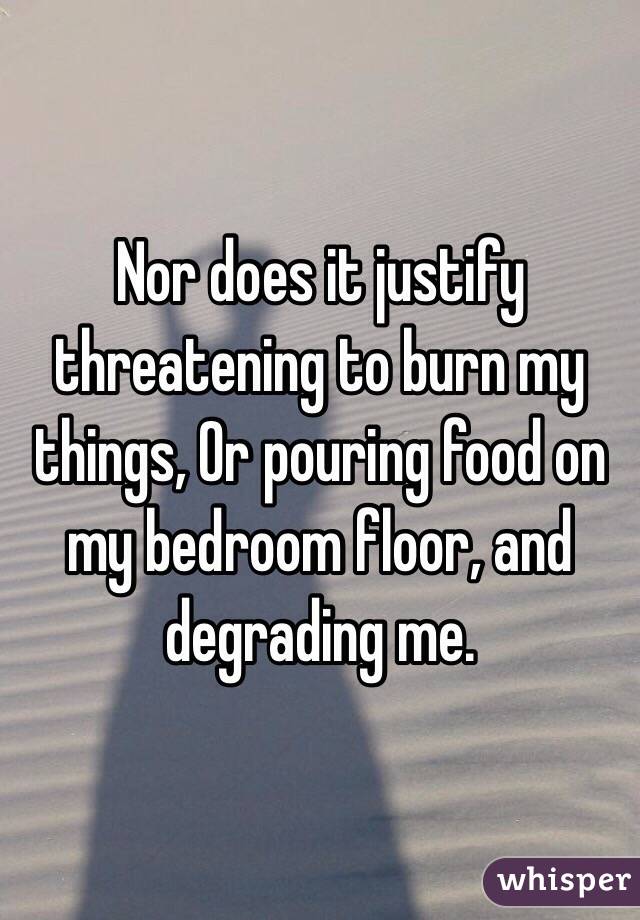 Nor does it justify threatening to burn my things, Or pouring food on my bedroom floor, and degrading me.