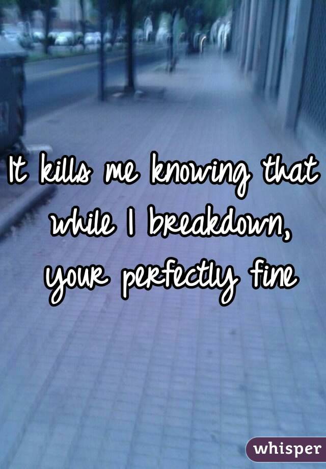 It kills me knowing that while I breakdown, your perfectly fine