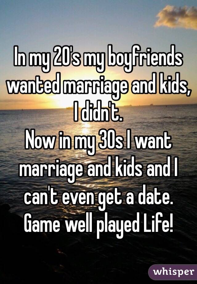 In my 20's my boyfriends wanted marriage and kids, I didn't. 
Now in my 30s I want marriage and kids and I can't even get a date. 
Game well played Life!