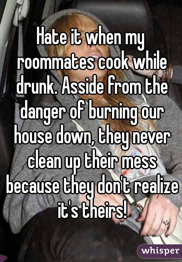 Hate it when my roommates cook while drunk. Asside from the danger of burning our house down, they never clean up their mess because they don't realize it's theirs!