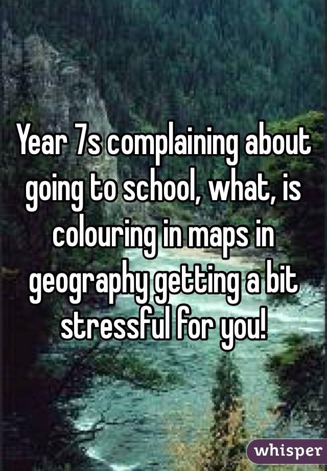 Year 7s complaining about going to school, what, is colouring in maps in geography getting a bit stressful for you! 