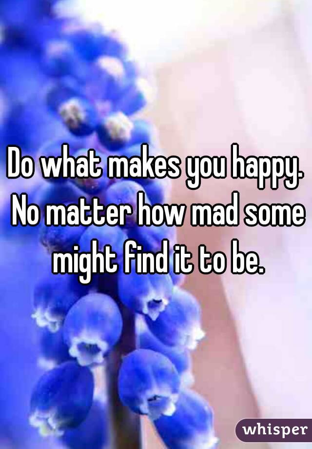 Do what makes you happy. No matter how mad some might find it to be.