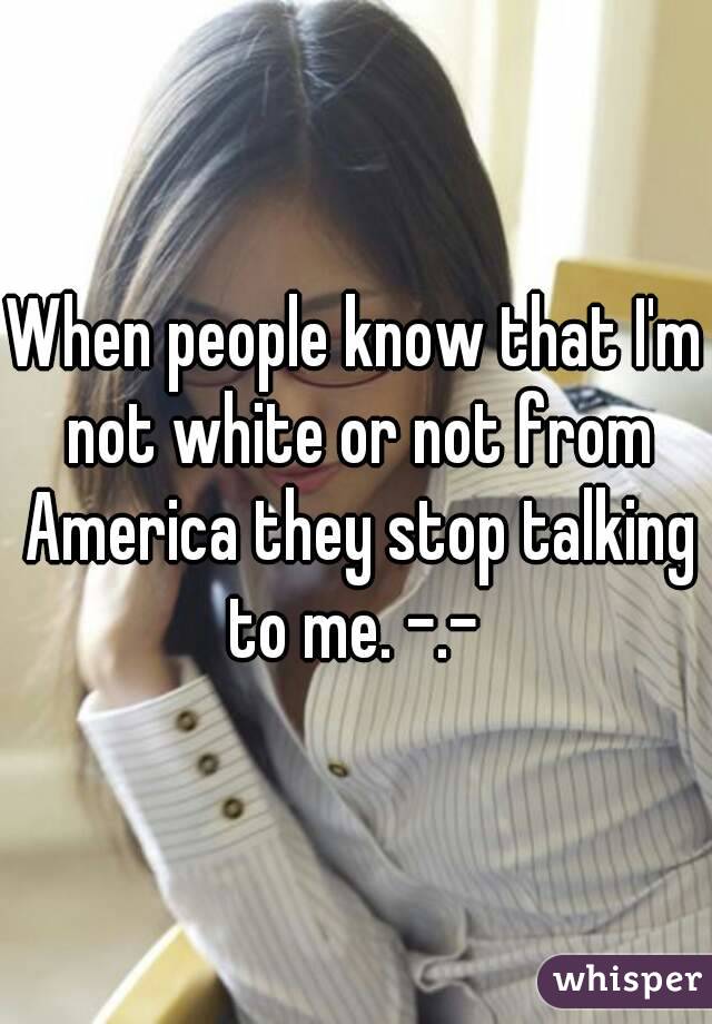 When people know that I'm not white or not from America they stop talking to me. -.- 