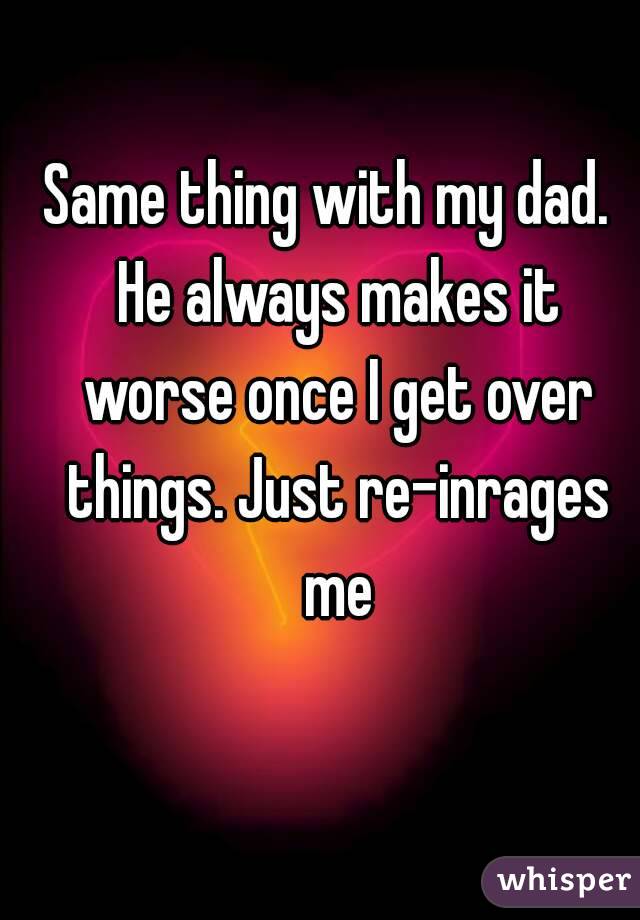 Same thing with my dad. 
 He always makes it worse once I get over things. Just re-inrages me