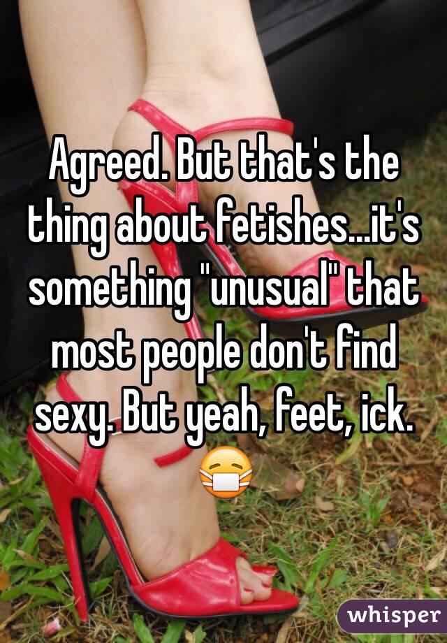 Agreed. But that's the thing about fetishes...it's something "unusual" that most people don't find sexy. But yeah, feet, ick. 😷
