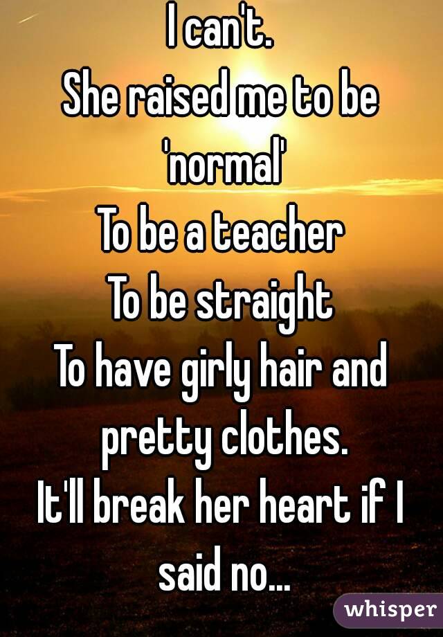 I can't.
She raised me to be 'normal'
To be a teacher
To be straight
To have girly hair and pretty clothes.
It'll break her heart if I said no...