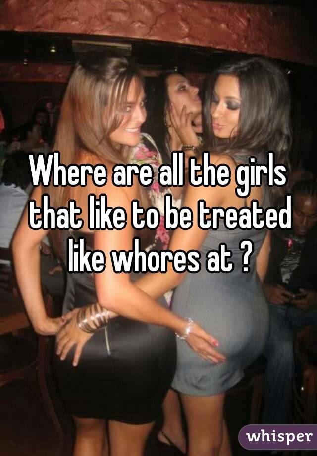 Where are all the girls that like to be treated like whores at ?