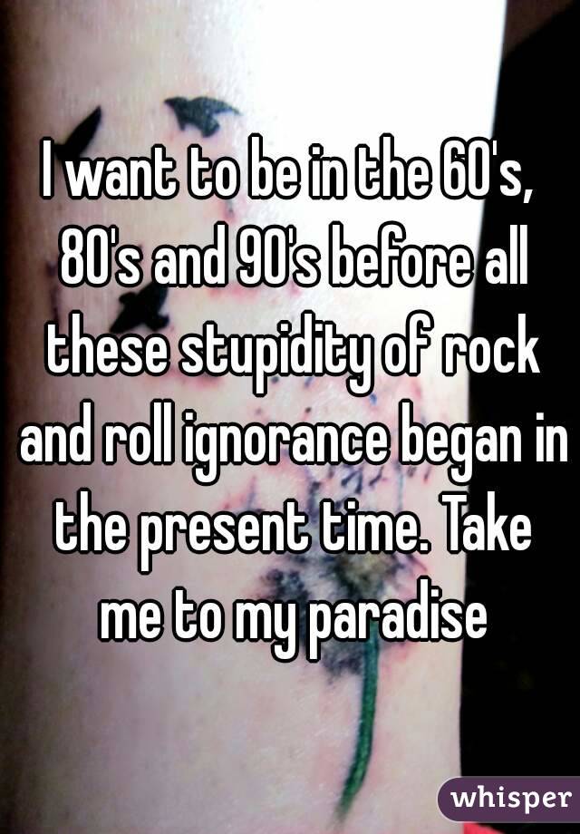 I want to be in the 60's, 80's and 90's before all these stupidity of rock and roll ignorance began in the present time. Take me to my paradise
