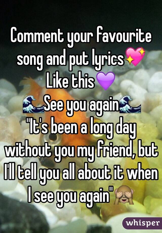 Comment your favourite song and put lyrics💖
Like this💜
🌊See you again🌊
"It's been a long day without you my friend, but I'll tell you all about it when I see you again"🙈