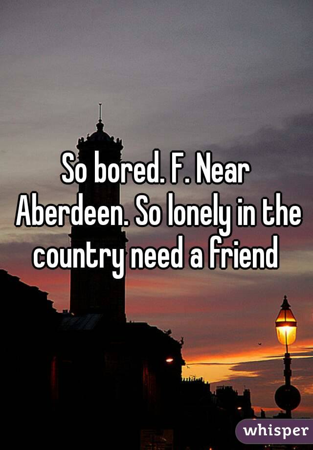 So bored. F. Near Aberdeen. So lonely in the country need a friend 