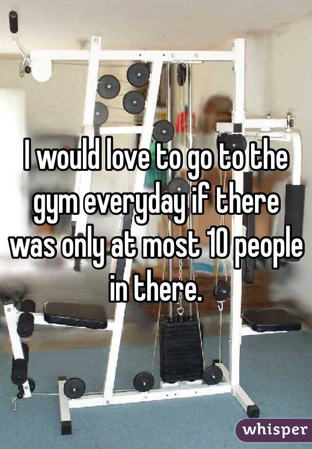I would love to go to the gym everyday if there was only at most 10 people in there. 