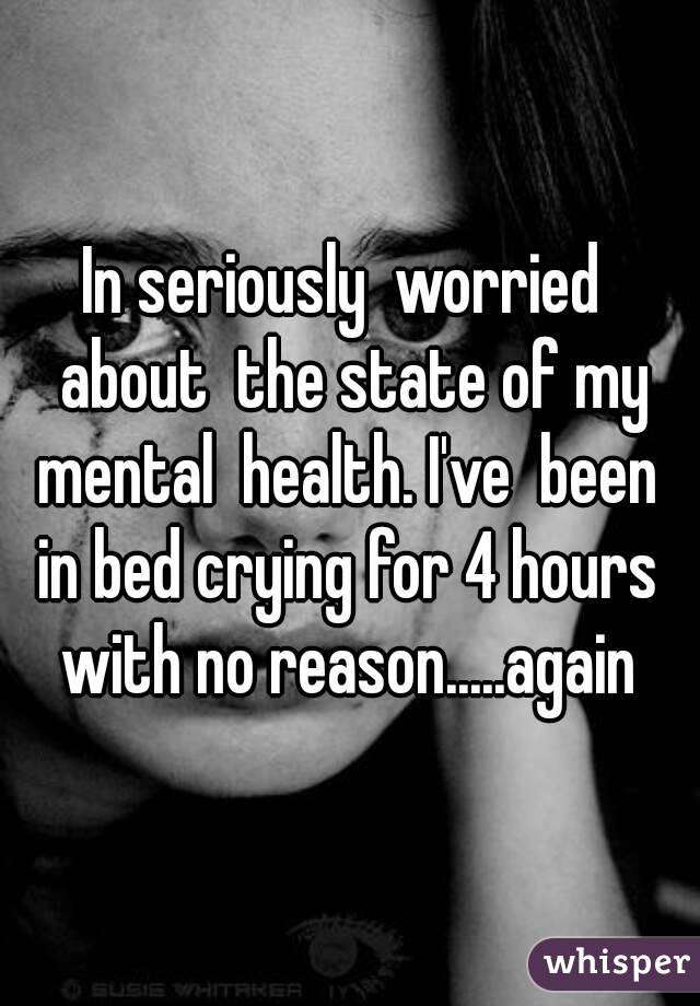In seriously  worried  about  the state of my mental  health. I've  been  in bed crying for 4 hours  with no reason.....again 