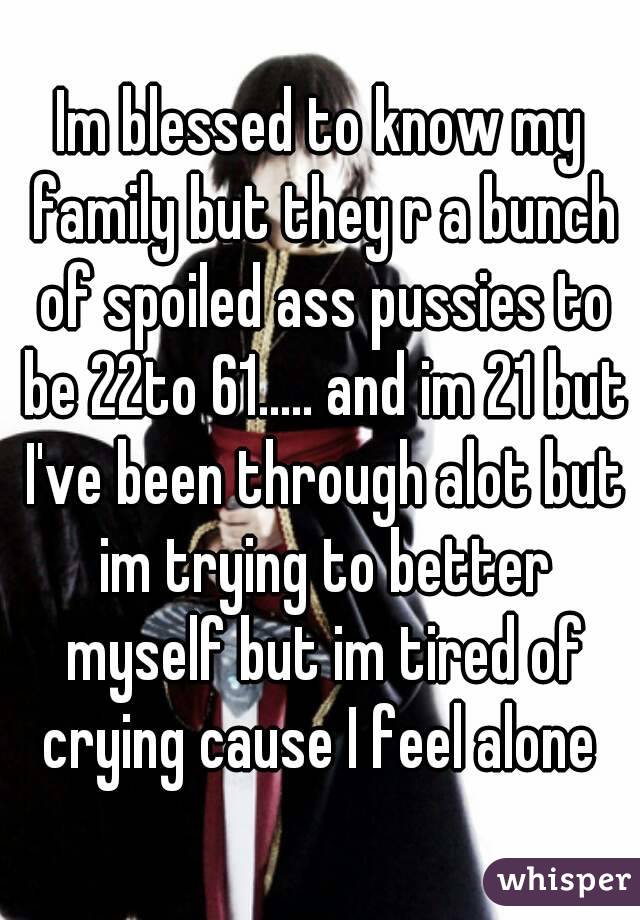 Im blessed to know my family but they r a bunch of spoiled ass pussies to be 22to 61..... and im 21 but I've been through alot but im trying to better myself but im tired of crying cause I feel alone 