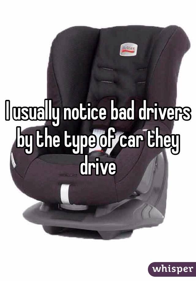 I usually notice bad drivers by the type of car they drive 