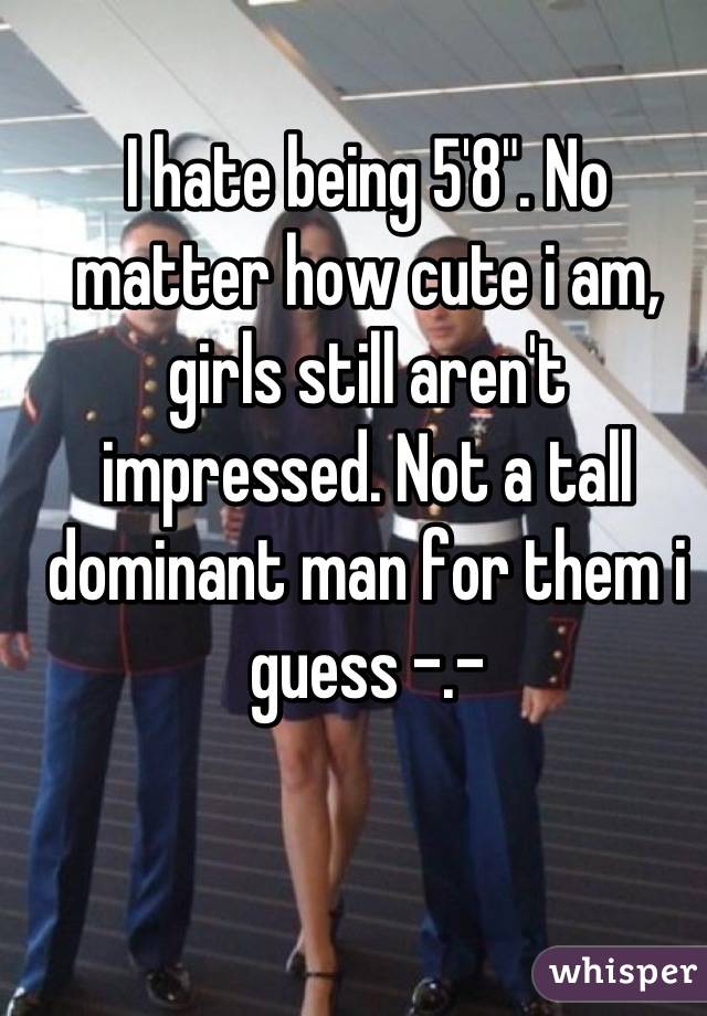 I hate being 5'8". No matter how cute i am, girls still aren't impressed. Not a tall dominant man for them i guess -.-