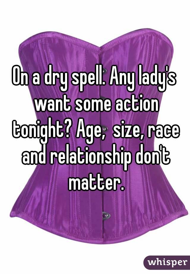 On a dry spell. Any lady's want some action tonight? Age,  size, race and relationship don't matter.
