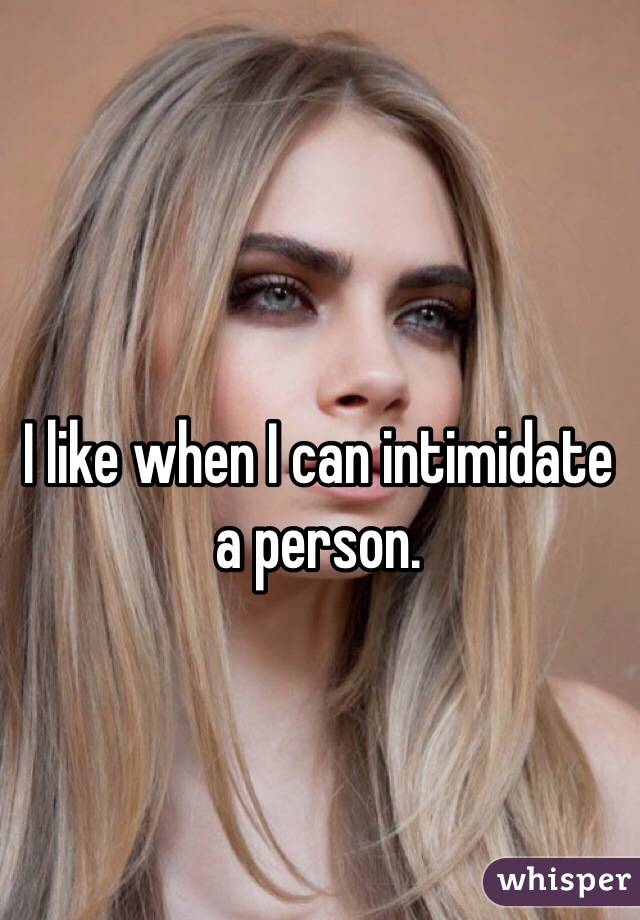 I like when I can intimidate a person. 