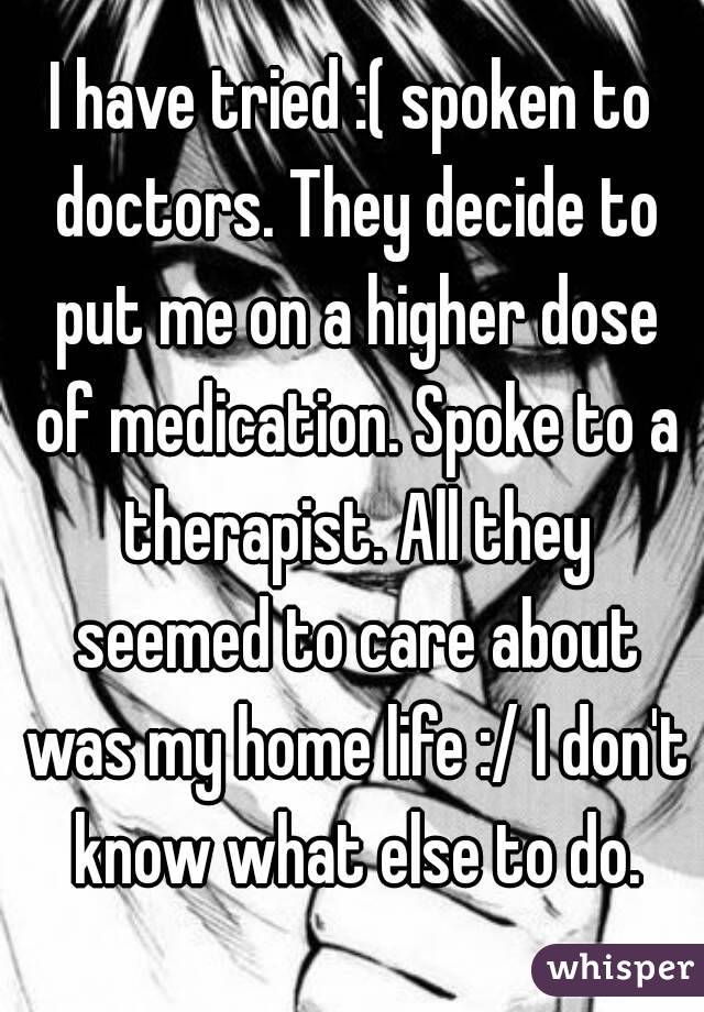 I have tried :( spoken to doctors. They decide to put me on a higher dose of medication. Spoke to a therapist. All they seemed to care about was my home life :/ I don't know what else to do.