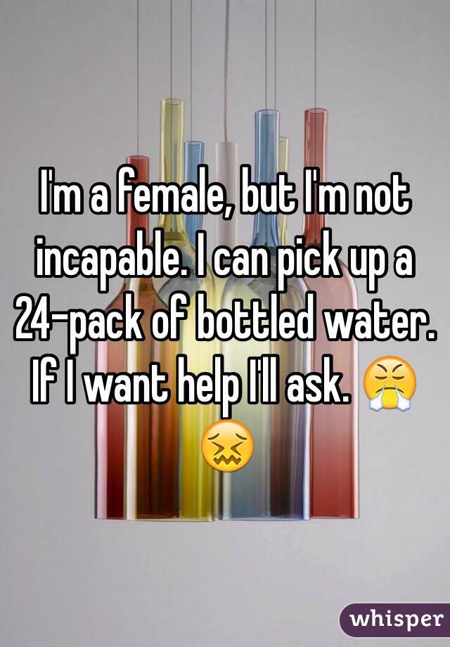 I'm a female, but I'm not incapable. I can pick up a 24-pack of bottled water. If I want help I'll ask. 😤😖