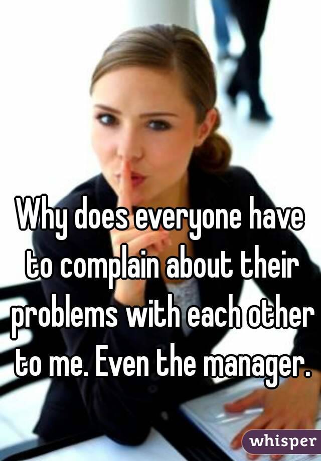 Why does everyone have to complain about their problems with each other to me. Even the manager.