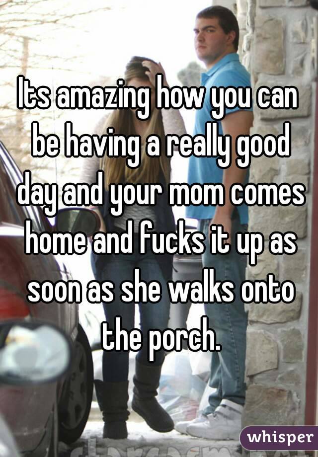 Its amazing how you can be having a really good day and your mom comes home and fucks it up as soon as she walks onto the porch.