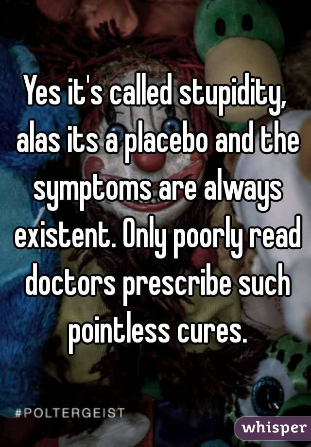 Yes it's called stupidity, alas its a placebo and the symptoms are always existent. Only poorly read doctors prescribe such pointless cures.