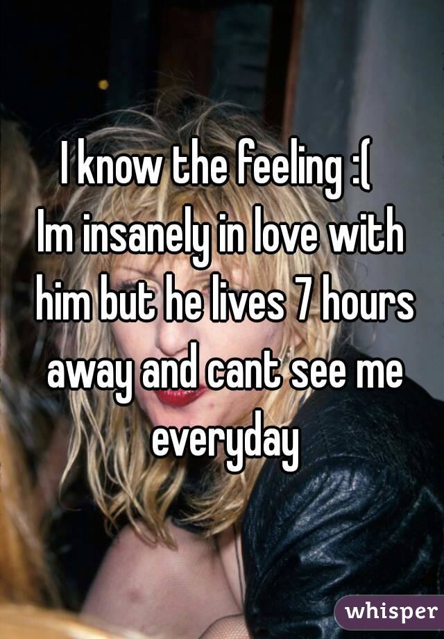 I know the feeling :( 
Im insanely in love with him but he lives 7 hours away and cant see me everyday