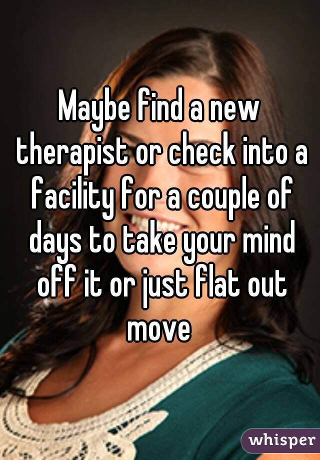 Maybe find a new therapist or check into a facility for a couple of days to take your mind off it or just flat out move 