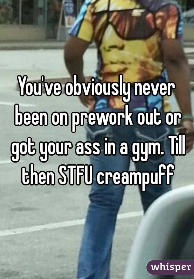 You've obviously never been on prework out or got your ass in a gym. Till then STFU creampuff