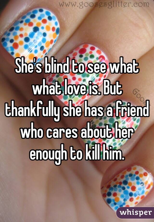 She's blind to see what what love is. But thankfully she has a friend who cares about her enough to kill him.