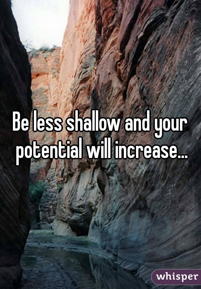 Be less shallow and your potential will increase...